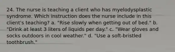 24. The nurse is teaching a client who has myelodysplastic syndrome. Which instruction does the nurse include in this client's teaching? a. "Rise slowly when getting out of bed." b. "Drink at least 3 liters of liquids per day." c. "Wear gloves and socks outdoors in cool weather." d. "Use a soft-bristled toothbrush."