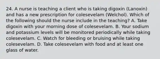 24. A nurse is teaching a client who is taking digoxin (Lanoxin) and has a new prescription for colesevelam (Welchol). Which of the following should the nurse include in the teaching? A. Take digoxin with your morning dose of colesevelam. B. Your sodium and potassium levels will be monitored periodically while taking colesevelam. C. Watch for bleeding or bruising while taking colesevelam. D. Take colesevelam with food and at least one glass of water.