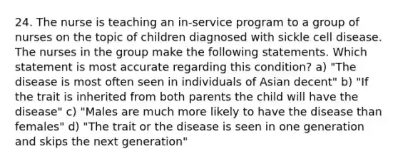 24. The nurse is teaching an in-service program to a group of nurses on the topic of children diagnosed with sickle cell disease. The nurses in the group make the following statements. Which statement is most accurate regarding this condition? a) "The disease is most often seen in individuals of Asian decent" b) "If the trait is inherited from both parents the child will have the disease" c) "Males are much more likely to have the disease than females" d) "The trait or the disease is seen in one generation and skips the next generation"