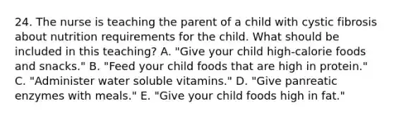 24. The nurse is teaching the parent of a child with cystic fibrosis about nutrition requirements for the child. What should be included in this teaching? A. "Give your child high-calorie foods and snacks." B. "Feed your child foods that are high in protein." C. "Administer water soluble vitamins." D. "Give panreatic enzymes with meals." E. "Give your child foods high in fat."