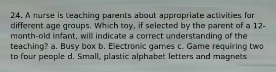 24. A nurse is teaching parents about appropriate activities for different age groups. Which toy, if selected by the parent of a 12-month-old infant, will indicate a correct understanding of the teaching? a. Busy box b. Electronic games c. Game requiring two to four people d. Small, plastic alphabet letters and magnets