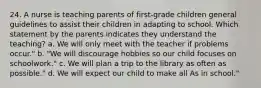 24. A nurse is teaching parents of first-grade children general guidelines to assist their children in adapting to school. Which statement by the parents indicates they understand the teaching? a. We will only meet with the teacher if problems occur." b. "We will discourage hobbies so our child focuses on schoolwork." c. We will plan a trip to the library as often as possible." d. We will expect our child to make all As in school."