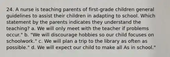 24. A nurse is teaching parents of first-grade children general guidelines to assist their children in adapting to school. Which statement by the parents indicates they understand the teaching? a. We will only meet with the teacher if problems occur." b. "We will discourage hobbies so our child focuses on schoolwork." c. We will plan a trip to the library as often as possible." d. We will expect our child to make all As in school."