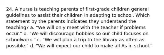 24. A nurse is teaching parents of first-grade children general guidelines to assist their children in adapting to school. Which statement by the parents indicates they understand the teaching? a. "We will only meet with the teacher if problems occur." b. "We will discourage hobbies so our child focuses on schoolwork." c. "We will plan a trip to the library as often as possible." d. "We will expect our child to make all As in school."