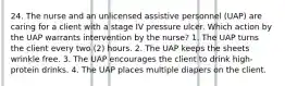 24. The nurse and an unlicensed assistive personnel (UAP) are caring for a client with a stage IV pressure ulcer. Which action by the UAP warrants intervention by the nurse? 1. The UAP turns the client every two (2) hours. 2. The UAP keeps the sheets wrinkle free. 3. The UAP encourages the client to drink high-protein drinks. 4. The UAP places multiple diapers on the client.