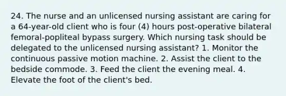 24. The nurse and an unlicensed nursing assistant are caring for a 64-year-old client who is four (4) hours post-operative bilateral femoral-popliteal bypass surgery. Which nursing task should be delegated to the unlicensed nursing assistant? 1. Monitor the continuous passive motion machine. 2. Assist the client to the bedside commode. 3. Feed the client the evening meal. 4. Elevate the foot of the client's bed.