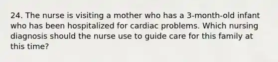 24. The nurse is visiting a mother who has a 3-month-old infant who has been hospitalized for cardiac problems. Which nursing diagnosis should the nurse use to guide care for this family at this time?