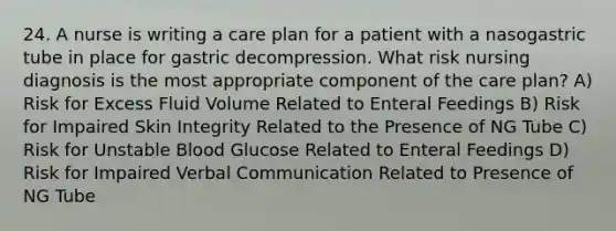 24. A nurse is writing a care plan for a patient with a nasogastric tube in place for gastric decompression. What risk nursing diagnosis is the most appropriate component of the care plan? A) Risk for Excess Fluid Volume Related to Enteral Feedings B) Risk for Impaired Skin Integrity Related to the Presence of NG Tube C) Risk for Unstable Blood Glucose Related to Enteral Feedings D) Risk for Impaired Verbal Communication Related to Presence of NG Tube