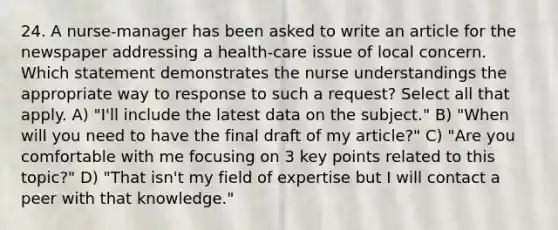 24. A nurse-manager has been asked to write an article for the newspaper addressing a health-care issue of local concern. Which statement demonstrates the nurse understandings the appropriate way to response to such a request? Select all that apply. A) "I'll include the latest data on the subject." B) "When will you need to have the final draft of my article?" C) "Are you comfortable with me focusing on 3 key points related to this topic?" D) "That isn't my field of expertise but I will contact a peer with that knowledge."