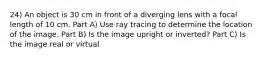 24) An object is 30 cm in front of a diverging lens with a focal length of 10 cm. Part A) Use ray tracing to determine the location of the image. Part B) Is the image upright or inverted? Part C) Is the image real or virtual