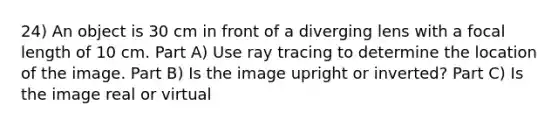 24) An object is 30 cm in front of a diverging lens with a focal length of 10 cm. Part A) Use ray tracing to determine the location of the image. Part B) Is the image upright or inverted? Part C) Is the image real or virtual