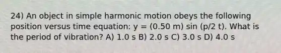 24) An object in simple harmonic motion obeys the following position versus time equation: y = (0.50 m) sin (p/2 t). What is the period of vibration? A) 1.0 s B) 2.0 s C) 3.0 s D) 4.0 s