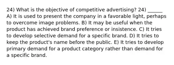 24) What is the objective of competitive advertising? 24) ______ A) It is used to present the company in a favorable light, perhaps to overcome im<a href='https://www.questionai.com/knowledge/kQFV4YDFXk-age-problems' class='anchor-knowledge'>age problems</a>. B) It may be useful when the product has achieved brand preference or insistence. C) It tries to develop selective demand for a specific brand. D) It tries to keep the product's name before the public. E) It tries to develop primary demand for a product category rather than demand for a specific brand.