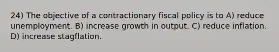 24) The objective of a contractionary fiscal policy is to A) reduce unemployment. B) increase growth in output. C) reduce inflation. D) increase stagflation.