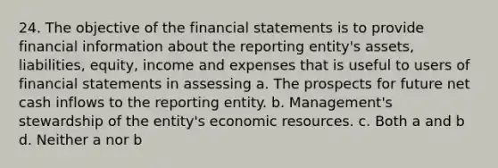 24. The objective of the financial statements is to provide financial information about the reporting entity's assets, liabilities, equity, income and expenses that is useful to users of financial statements in assessing a. The prospects for future net cash inflows to the reporting entity. b. Management's stewardship of the entity's economic resources. c. Both a and b d. Neither a nor b