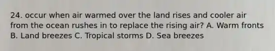 24. occur when air warmed over the land rises and cooler air from the ocean rushes in to replace the rising air? A. Warm fronts B. Land breezes C. Tropical storms D. Sea breezes