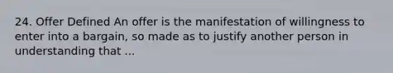 24. Offer Defined An offer is the manifestation of willingness to enter into a bargain, so made as to justify another person in understanding that ...