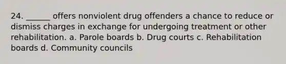 24. ______ offers nonviolent drug offenders a chance to reduce or dismiss charges in exchange for undergoing treatment or other rehabilitation. a. Parole boards b. Drug courts c. Rehabilitation boards d. Community councils