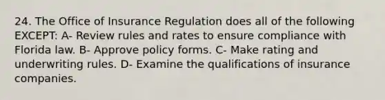 24. The Office of Insurance Regulation does all of the following EXCEPT: A- Review rules and rates to ensure compliance with Florida law. B- Approve policy forms. C- Make rating and underwriting rules. D- Examine the qualifications of insurance companies.