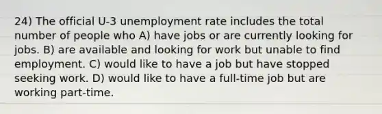 24) The official U-3 unemployment rate includes the total number of people who A) have jobs or are currently looking for jobs. B) are available and looking for work but unable to find employment. C) would like to have a job but have stopped seeking work. D) would like to have a full-time job but are working part-time.