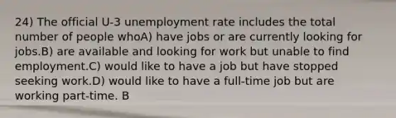 24) The official U-3 <a href='https://www.questionai.com/knowledge/kh7PJ5HsOk-unemployment-rate' class='anchor-knowledge'>unemployment rate</a> includes the total number of people whoA) have jobs or are currently looking for jobs.B) are available and looking for work but unable to find employment.C) would like to have a job but have stopped seeking work.D) would like to have a full-time job but are working part-time. B