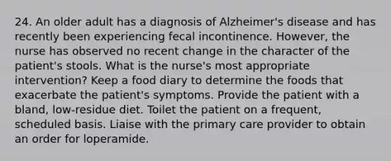 24. An older adult has a diagnosis of Alzheimer's disease and has recently been experiencing fecal incontinence. However, the nurse has observed no recent change in the character of the patient's stools. What is the nurse's most appropriate intervention? Keep a food diary to determine the foods that exacerbate the patient's symptoms. Provide the patient with a bland, low-residue diet. Toilet the patient on a frequent, scheduled basis. Liaise with the primary care provider to obtain an order for loperamide.