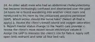 24. An older adult male who had an abdominal cholecystectomy has become increasingly confused and disoriented over the past 24 hours he is found wandering into another client room and hereturned to his room by the unlicensed assistive personnel (UAP). Which action should the nurse take? (Select all that is apply) a. Assess the client's breath sound and oxygen saturation b. Report mental status change to the health care provider c. review the client's most recent serum electrolyte values d. Assign the UAP to reassess the client's risk for falls e. Apply soft open limb restraint and raise all four bed rails