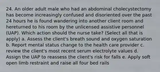 24. An older adult male who had an abdominal cholecystectomy has become increasingly confused and disoriented over the past 24 hours he is found wandering into another client room and hereturned to his room by the unlicensed assistive personnel (UAP). Which action should the nurse take? (Select all that is apply) a. Assess the client's breath sound and <a href='https://www.questionai.com/knowledge/kuiLN2c6tg-oxygen-saturation' class='anchor-knowledge'>oxygen saturation</a> b. Report mental status change to the health care provider c. review the client's most recent serum electrolyte values d. Assign the UAP to reassess the client's risk for falls e. Apply soft open limb restraint and raise all four bed rails