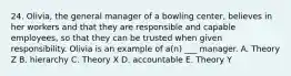 24. Olivia, the general manager of a bowling center, believes in her workers and that they are responsible and capable employees, so that they can be trusted when given responsibility. Olivia is an example of a(n) ___ manager. A. Theory Z B. hierarchy C. Theory X D. accountable E. Theory Y