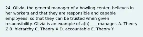 24. Olivia, the general manager of a bowling center, believes in her workers and that they are responsible and capable employees, so that they can be trusted when given responsibility. Olivia is an example of a(n) ___ manager. A. Theory Z B. hierarchy C. Theory X D. accountable E. Theory Y