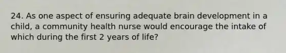 24. As one aspect of ensuring adequate brain development in a child, a community health nurse would encourage the intake of which during the first 2 years of life?