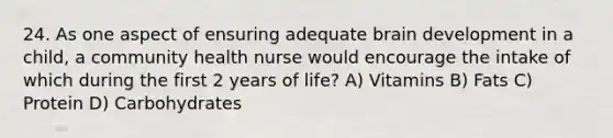 24. As one aspect of ensuring adequate brain development in a child, a community health nurse would encourage the intake of which during the first 2 years of life? A) Vitamins B) Fats C) Protein D) Carbohydrates