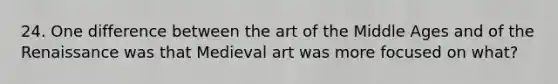 24. One difference between the art of the Middle Ages and of the Renaissance was that Medieval art was more focused on what?