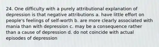 24. One difficulty with a purely attributional explanation of depression is that negative attributions a. have little effort on people's feelings of self-worth b. are more clearly associated with mania than with depression c. may be a consequence rather than a cause of depression d. do not coincide with actual episodes of depression