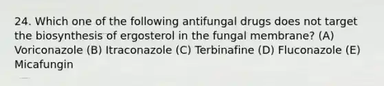 24. Which one of the following antifungal drugs does not target the biosynthesis of ergosterol in the fungal membrane? (A) Voriconazole (B) Itraconazole (C) Terbinafine (D) Fluconazole (E) Micafungin