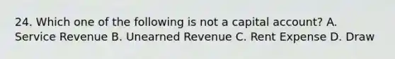 24. Which one of the following is not a capital account? A. Service Revenue B. Unearned Revenue C. Rent Expense D. Draw