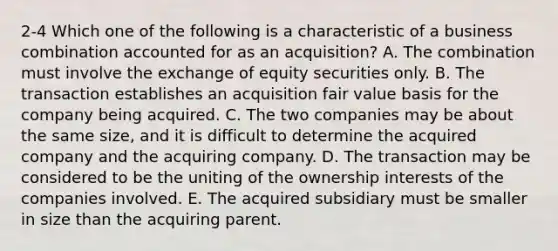 2-4 Which one of the following is a characteristic of a business combination accounted for as an acquisition? A. The combination must involve the exchange of equity securities only. B. The transaction establishes an acquisition fair value basis for the company being acquired. C. The two companies may be about the same size, and it is difficult to determine the acquired company and the acquiring company. D. The transaction may be considered to be the uniting of the ownership interests of the companies involved. E. The acquired subsidiary must be smaller in size than the acquiring parent.