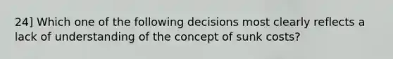 24] Which one of the following decisions most clearly reflects a lack of understanding of the concept of sunk costs?