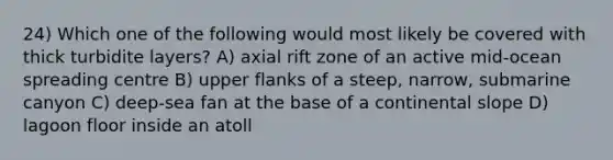 24) Which one of the following would most likely be covered with thick turbidite layers? A) axial rift zone of an active mid-ocean spreading centre B) upper flanks of a steep, narrow, submarine canyon C) deep-sea fan at the base of a continental slope D) lagoon floor inside an atoll