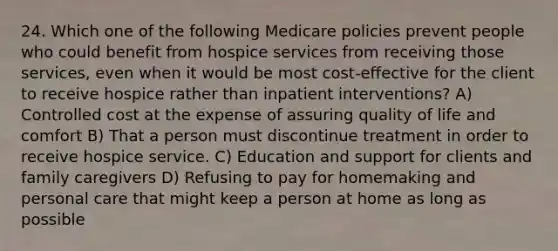 24. Which one of the following Medicare policies prevent people who could benefit from hospice services from receiving those services, even when it would be most cost-effective for the client to receive hospice rather than inpatient interventions? A) Controlled cost at the expense of assuring quality of life and comfort B) That a person must discontinue treatment in order to receive hospice service. C) Education and support for clients and family caregivers D) Refusing to pay for homemaking and personal care that might keep a person at home as long as possible