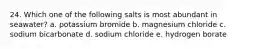 24. Which one of the following salts is most abundant in seawater? a. potassium bromide b. magnesium chloride c. sodium bicarbonate d. sodium chloride e. hydrogen borate