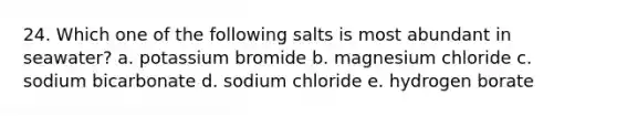 24. Which one of the following salts is most abundant in seawater? a. potassium bromide b. magnesium chloride c. sodium bicarbonate d. sodium chloride e. hydrogen borate