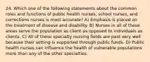 24. Which one of the following statements about the common roles and functions of public health nurses, school nurses, and corrections nurses is most accurate? A) Emphasis is placed on the treatment of disease and disability. B) Nurses in all of these areas serve the population as client as opposed to individuals as clients. C) All of these specialty nursing fields are paid very well because their setting is supported through public funds. D) Public health nurses can influence the health of vulnerable populations more than any of the other specialties.