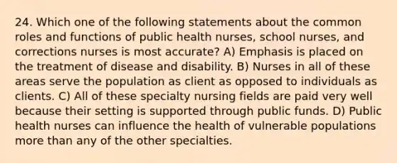 24. Which one of the following statements about the common roles and functions of public health nurses, school nurses, and corrections nurses is most accurate? A) Emphasis is placed on the treatment of disease and disability. B) Nurses in all of these areas serve the population as client as opposed to individuals as clients. C) All of these specialty nursing fields are paid very well because their setting is supported through public funds. D) Public health nurses can influence the health of vulnerable populations more than any of the other specialties.