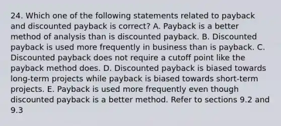 24. Which one of the following statements related to payback and discounted payback is correct? A. Payback is a better method of analysis than is discounted payback. B. Discounted payback is used more frequently in business than is payback. C. Discounted payback does not require a cutoff point like the payback method does. D. Discounted payback is biased towards long-term projects while payback is biased towards short-term projects. E. Payback is used more frequently even though discounted payback is a better method. Refer to sections 9.2 and 9.3