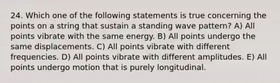 24. Which one of the following statements is true concerning the points on a string that sustain a standing wave pattern? A) All points vibrate with the same energy. B) All points undergo the same displacements. C) All points vibrate with different frequencies. D) All points vibrate with different amplitudes. E) All points undergo motion that is purely longitudinal.