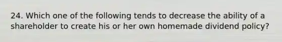 24. Which one of the following tends to decrease the ability of a shareholder to create his or her own homemade dividend policy?