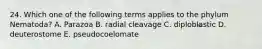 24. Which one of the following terms applies to the phylum Nematoda? A. Parazoa B. radial cleavage C. diploblastic D. deuterostome E. pseudocoelomate