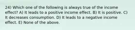 24) Which one of the following is always true of the income effect? A) It leads to a positive income effect. B) It is positive. C) It decreases consumption. D) It leads to a negative income effect. E) None of the above.