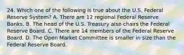 24. Which one of the following is true about the U.S. Federal Reserve System? A. There are 12 regional Federal Reserve Banks. B. The head of the U.S. Treasury also chairs the Federal Reserve Board. C. There are 14 members of the Federal Reserve Board. D. The Open Market Committee is smaller in size than the Federal Reserve Board.